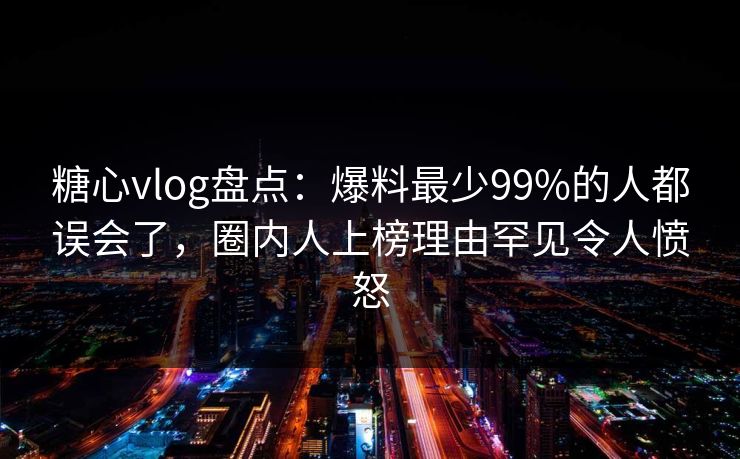 糖心vlog盘点：爆料最少99%的人都误会了，圈内人上榜理由罕见令人愤怒