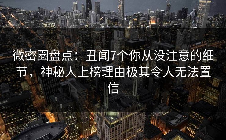 微密圈盘点：丑闻7个你从没注意的细节，神秘人上榜理由极其令人无法置信