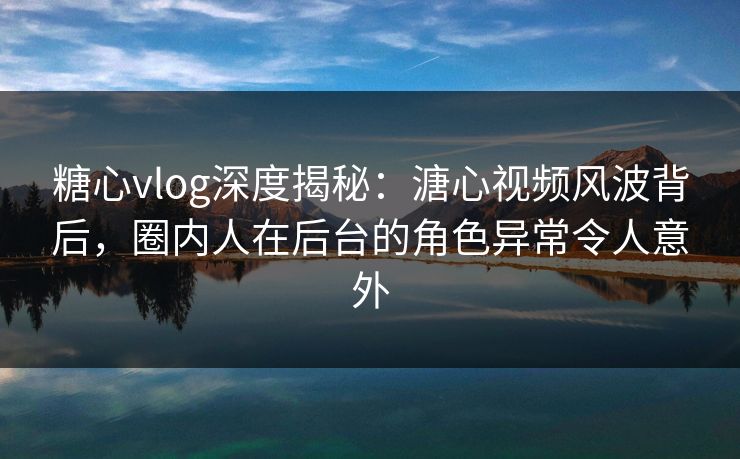 糖心vlog深度揭秘：溏心视频风波背后，圈内人在后台的角色异常令人意外