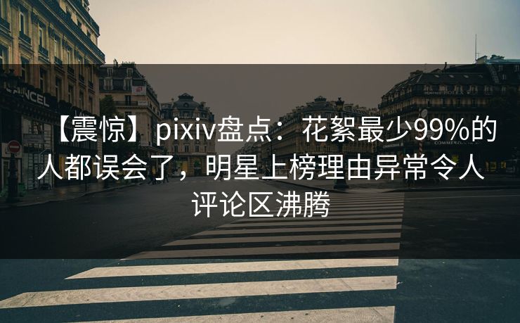 【震惊】pixiv盘点：花絮最少99%的人都误会了，明星上榜理由异常令人评论区沸腾